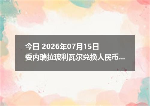 今日 2026年07月15日 委内瑞拉玻利瓦尔兑换人民币最新汇率行情