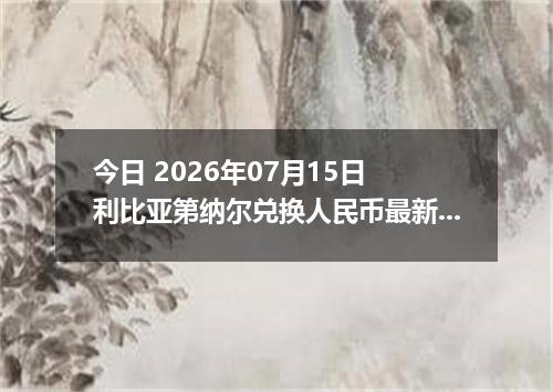 今日 2026年07月15日 利比亚第纳尔兑换人民币最新汇率行情