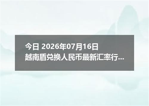 今日 2026年07月16日 越南盾兑换人民币最新汇率行情