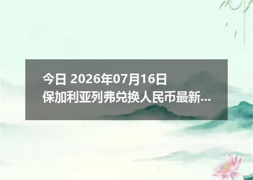 今日 2026年07月16日 保加利亚列弗兑换人民币最新汇率行情