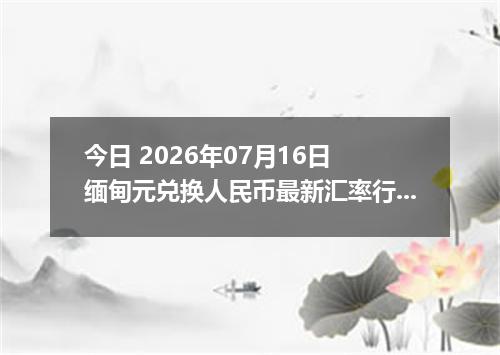 今日 2026年07月16日 缅甸元兑换人民币最新汇率行情