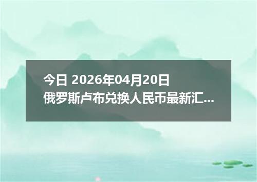 今日 2026年04月20日 俄罗斯卢布兑换人民币最新汇率行情