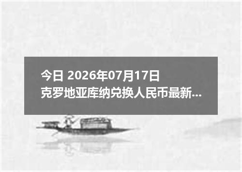 今日 2026年07月17日 克罗地亚库纳兑换人民币最新汇率行情