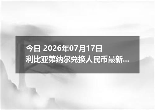 今日 2026年07月17日 利比亚第纳尔兑换人民币最新汇率行情