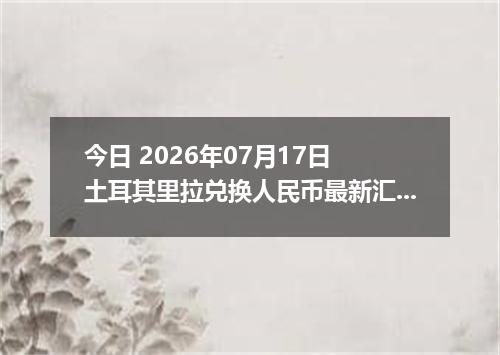 今日 2026年07月17日 土耳其里拉兑换人民币最新汇率行情