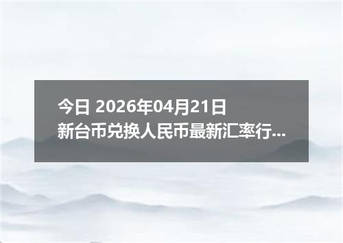今日 2026年04月21日 新台币兑换人民币最新汇率行情