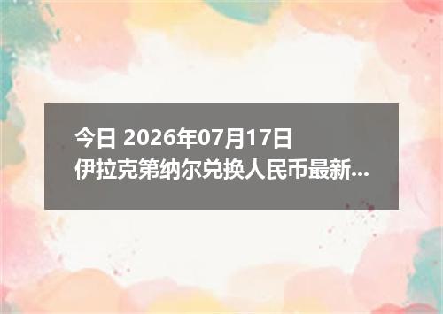 今日 2026年07月17日 伊拉克第纳尔兑换人民币最新汇率行情