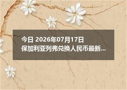 今日 2026年07月17日 保加利亚列弗兑换人民币最新汇率行情
