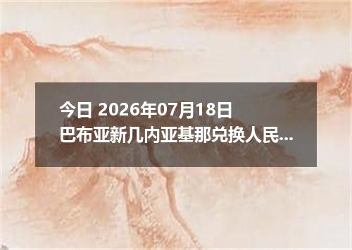 今日 2026年07月18日 巴布亚新几内亚基那兑换人民币最新汇率行情