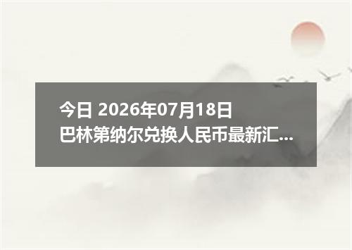 今日 2026年07月18日 巴林第纳尔兑换人民币最新汇率行情