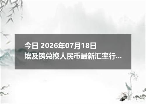 今日 2026年07月18日 埃及镑兑换人民币最新汇率行情