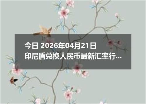 今日 2026年04月21日 印尼盾兑换人民币最新汇率行情