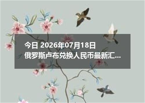 今日 2026年07月18日 俄罗斯卢布兑换人民币最新汇率行情