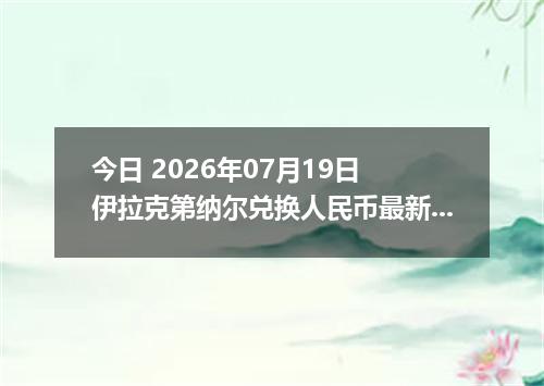 今日 2026年07月19日 伊拉克第纳尔兑换人民币最新汇率行情