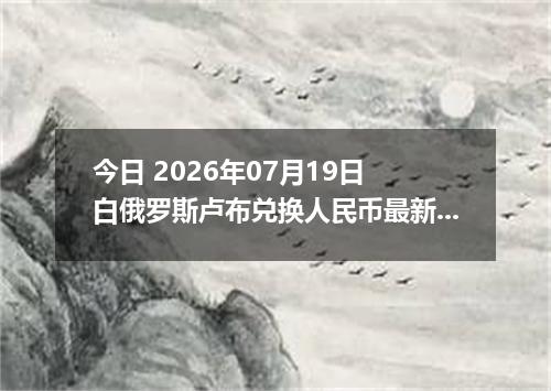 今日 2026年07月19日 白俄罗斯卢布兑换人民币最新汇率行情