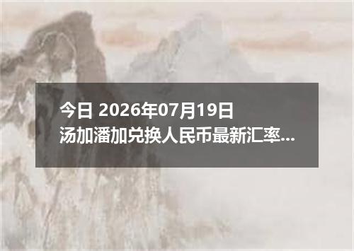 今日 2026年07月19日 汤加潘加兑换人民币最新汇率行情