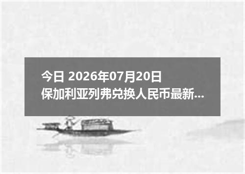 今日 2026年07月20日 保加利亚列弗兑换人民币最新汇率行情