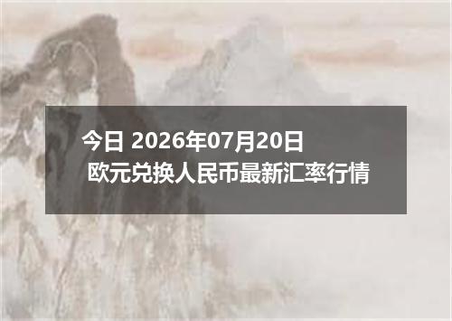今日 2026年07月20日 欧元兑换人民币最新汇率行情