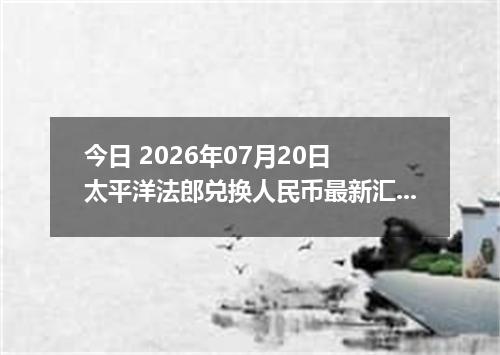今日 2026年07月20日 太平洋法郎兑换人民币最新汇率行情