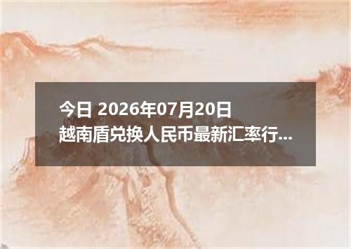 今日 2026年07月20日 越南盾兑换人民币最新汇率行情