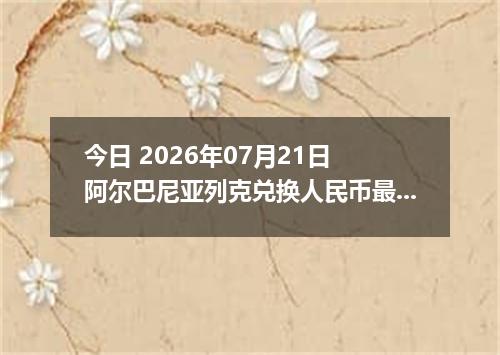今日 2026年07月21日 阿尔巴尼亚列克兑换人民币最新汇率行情