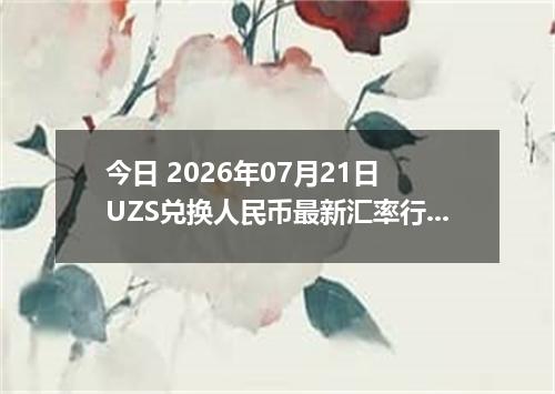 今日 2026年07月21日 UZS兑换人民币最新汇率行情