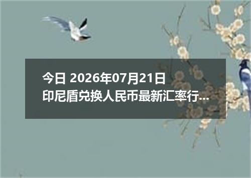 今日 2026年07月21日 印尼盾兑换人民币最新汇率行情