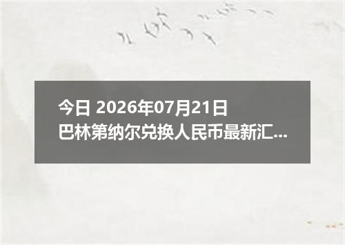 今日 2026年07月21日 巴林第纳尔兑换人民币最新汇率行情