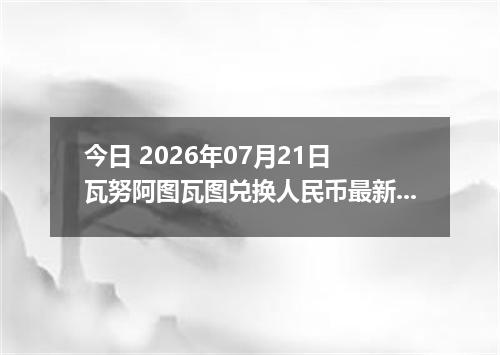 今日 2026年07月21日 瓦努阿图瓦图兑换人民币最新汇率行情