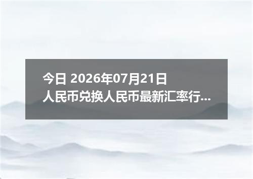 今日 2026年07月21日 人民币兑换人民币最新汇率行情