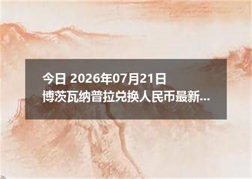今日 2026年07月21日 博茨瓦纳普拉兑换人民币最新汇率行情