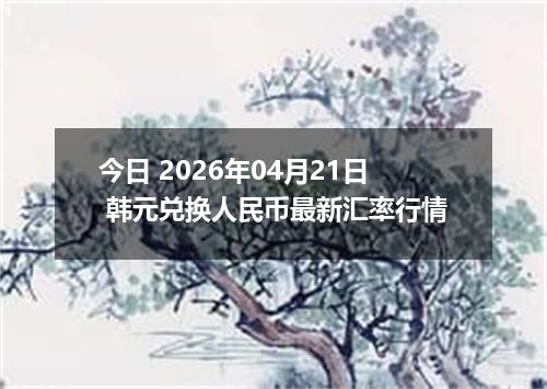 今日 2026年04月21日 韩元兑换人民币最新汇率行情