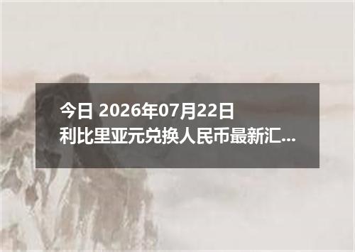 今日 2026年07月22日 利比里亚元兑换人民币最新汇率行情
