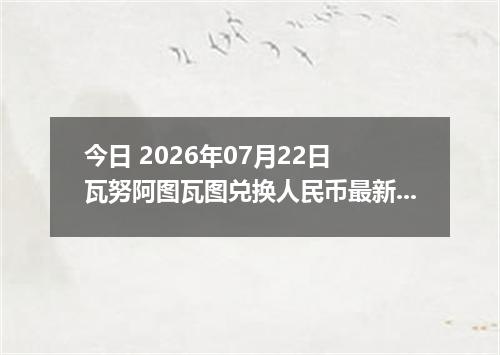 今日 2026年07月22日 瓦努阿图瓦图兑换人民币最新汇率行情