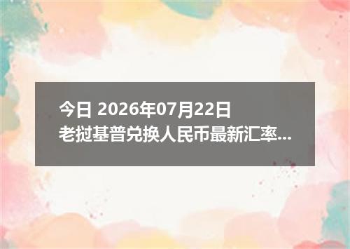 今日 2026年07月22日 老挝基普兑换人民币最新汇率行情