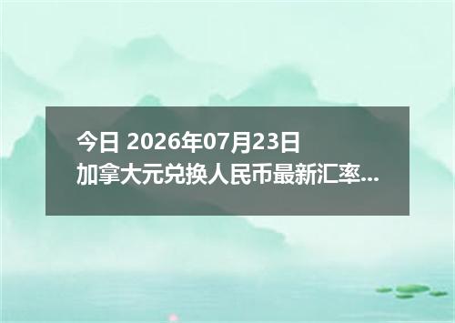 今日 2026年07月23日 加拿大元兑换人民币最新汇率行情