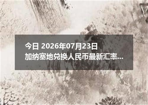今日 2026年07月23日 加纳塞地兑换人民币最新汇率行情