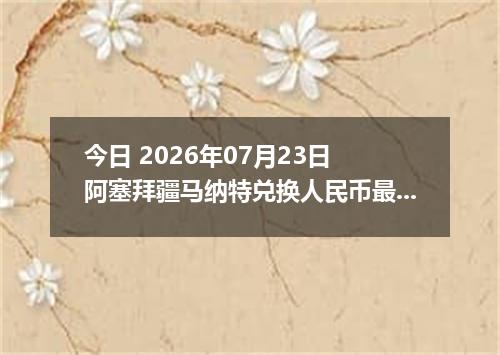 今日 2026年07月23日 阿塞拜疆马纳特兑换人民币最新汇率行情