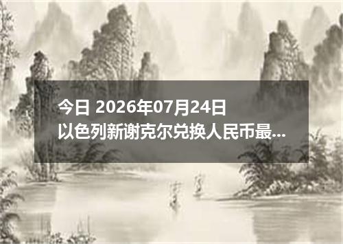 今日 2026年07月24日 以色列新谢克尔兑换人民币最新汇率行情