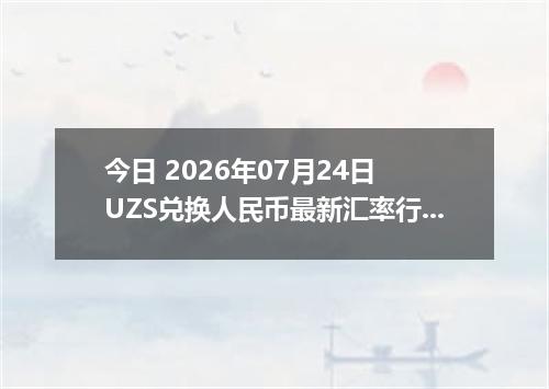 今日 2026年07月24日 UZS兑换人民币最新汇率行情