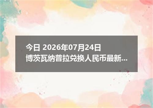 今日 2026年07月24日 博茨瓦纳普拉兑换人民币最新汇率行情