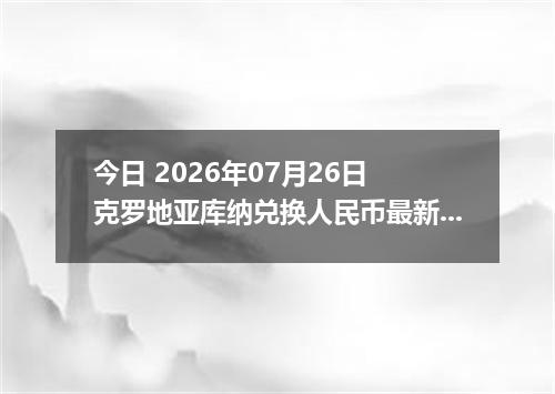 今日 2026年07月26日 克罗地亚库纳兑换人民币最新汇率行情