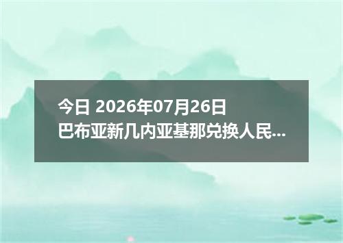 今日 2026年07月26日 巴布亚新几内亚基那兑换人民币最新汇率行情