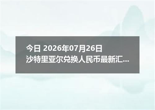 今日 2026年07月26日 沙特里亚尔兑换人民币最新汇率行情