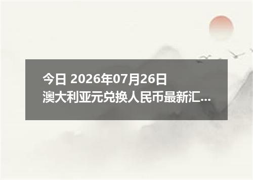 今日 2026年07月26日 澳大利亚元兑换人民币最新汇率行情