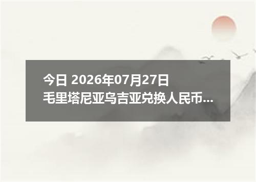 今日 2026年07月27日 毛里塔尼亚乌吉亚兑换人民币最新汇率行情