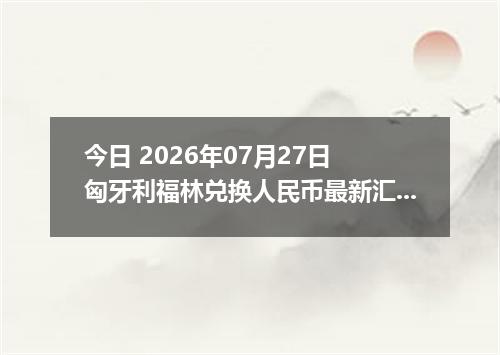 今日 2026年07月27日 匈牙利福林兑换人民币最新汇率行情