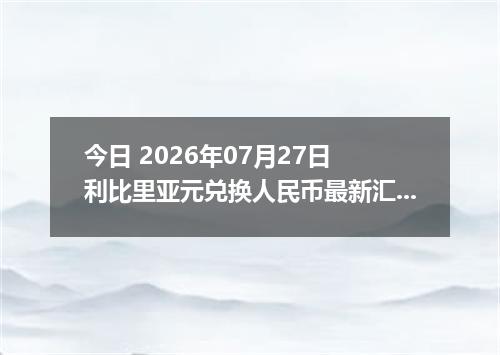 今日 2026年07月27日 利比里亚元兑换人民币最新汇率行情