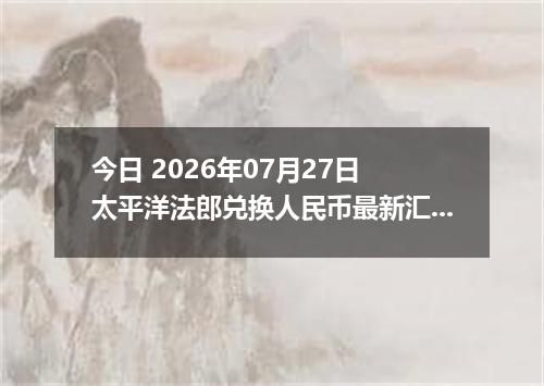 今日 2026年07月27日 太平洋法郎兑换人民币最新汇率行情