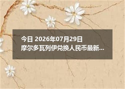 今日 2026年07月29日 摩尔多瓦列伊兑换人民币最新汇率行情